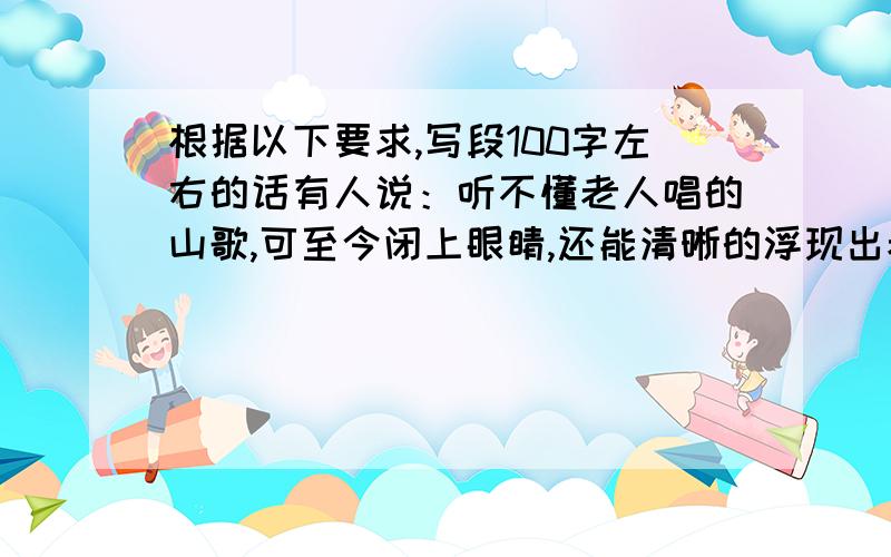 根据以下要求,写段100字左右的话有人说：听不懂老人唱的山歌,可至今闭上眼睛,还能清晰的浮现出老人唱山歌的情景.你有这样的生活体验吗?懵懂儿时留下的记忆烙印,蓦然回首,感慨良多,捕