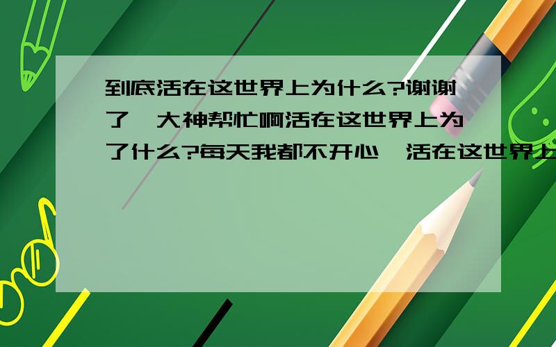 到底活在这世界上为什么?谢谢了,大神帮忙啊活在这世界上为了什么?每天我都不开心,活在这世界上为了什么?不懂?