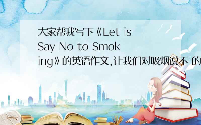 大家帮我写下《Let is Say No to Smoking》的英语作文,让我们对吸烟说不 的英语作文,急,求好人写,