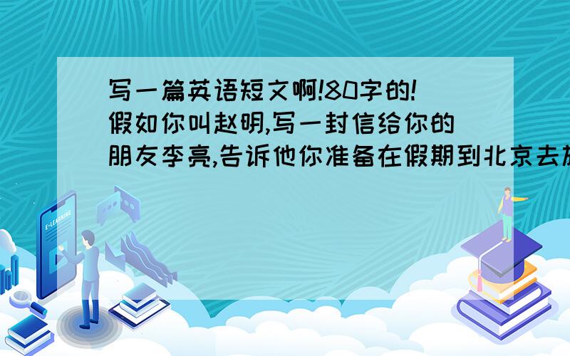 写一篇英语短文啊!80字的!假如你叫赵明,写一封信给你的朋友李亮,告诉他你准备在假期到北京去旅游,问他是否愿意一同前往.信的内容还要包括以下内容：1.你打算去北京的时间及其方式；2.