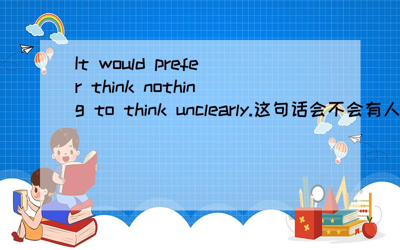 It would prefer think nothing to think unclearly.这句话会不会有人说?就是说他有没有语病．