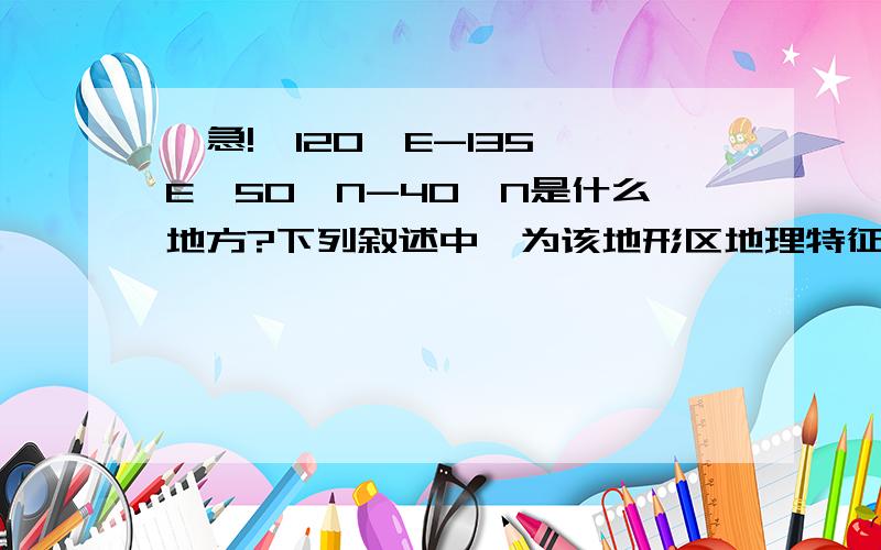 【急!】120°E-135°E,50°N-40°N是什么地方?下列叙述中,为该地形区地理特征的是A,是世界上最大的黄土分布区B,是世界三大肥沃黑土区之一C,有水乡之称D,由黄河、淮河和海河的泥沙冲积而成我百