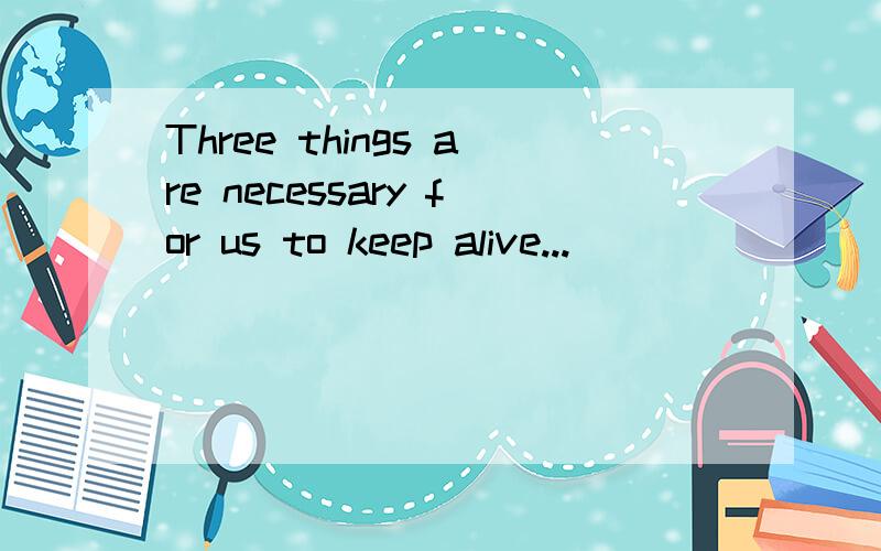 Three things are necessary for us to keep alive...