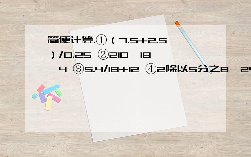 简便计算.①（7.5+2.5）/0.25 ②210—18*4 ③5.4/18+12 ④2除以5分之8*24分之25 ⑤2.25*1.8+1.25*0.28