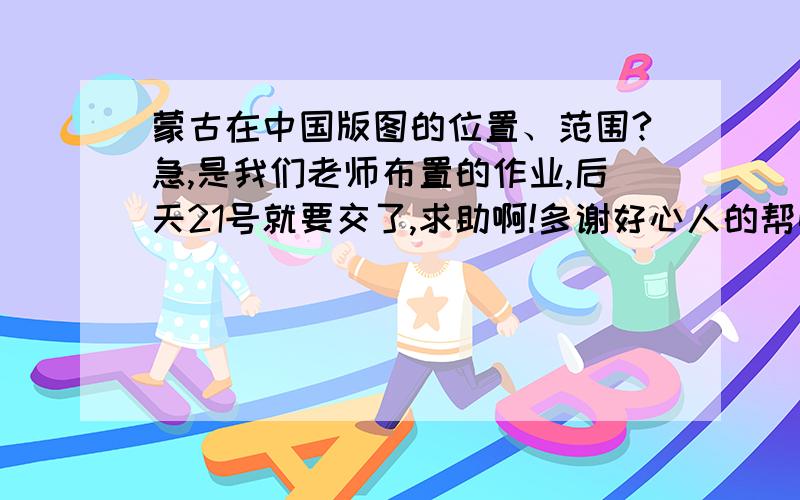 蒙古在中国版图的位置、范围?急,是我们老师布置的作业,后天21号就要交了,求助啊!多谢好心人的帮忙,谢谢!