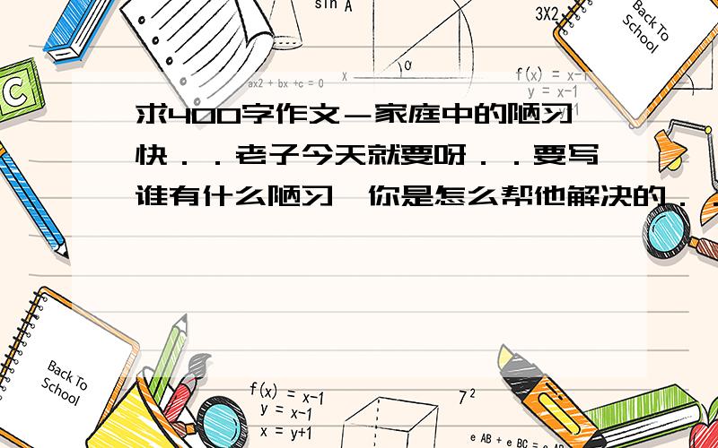 求400字作文－家庭中的陋习快．．老子今天就要呀．．要写谁有什么陋习,你是怎么帮他解决的．．谢谢