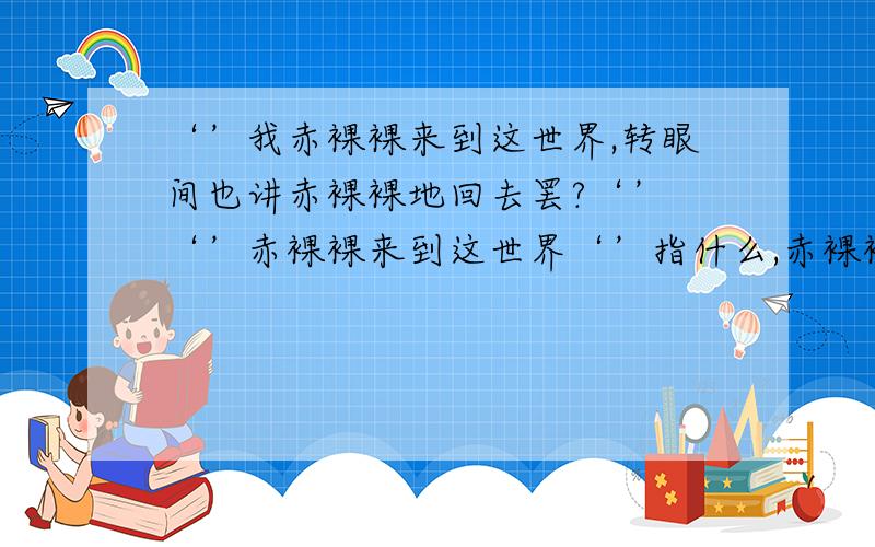 ‘’我赤裸裸来到这世界,转眼间也讲赤裸裸地回去罢?‘’ ‘’赤裸裸来到这世界‘’指什么,赤裸裸‘’我赤裸裸来到这世界,转眼间也讲赤裸裸地回去罢?‘’   ‘’赤裸裸来到这世界‘’