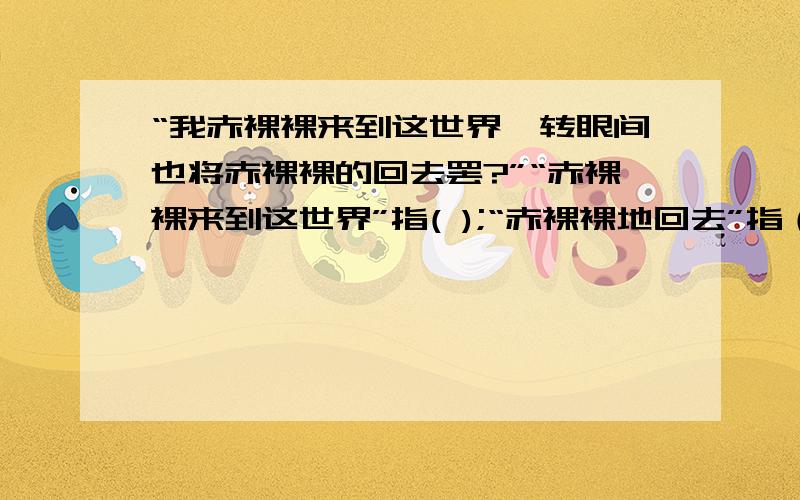 “我赤裸裸来到这世界,转眼间也将赤裸裸的回去罢?”“赤裸裸来到这世界”指( );“赤裸裸地回去”指（）.知道的回答