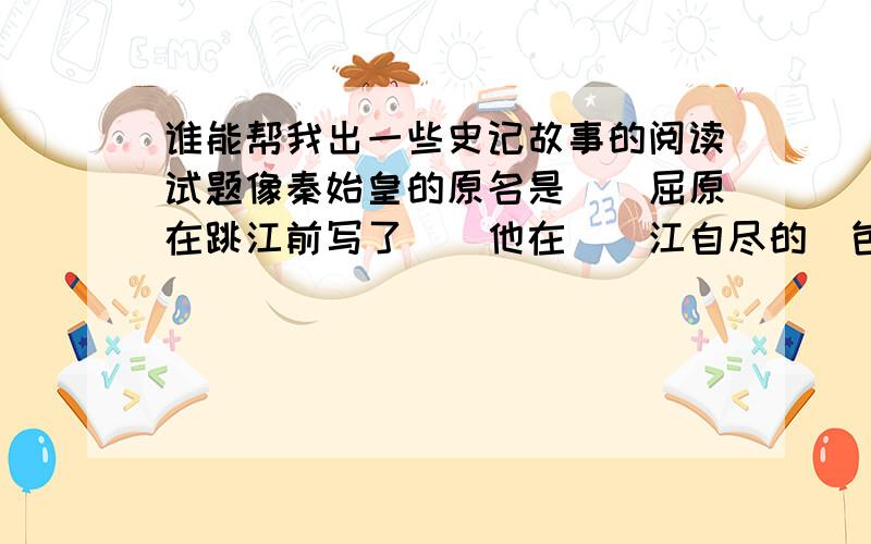 谁能帮我出一些史记故事的阅读试题像秦始皇的原名是（）屈原在跳江前写了（）他在（）江自尽的（包括答案）