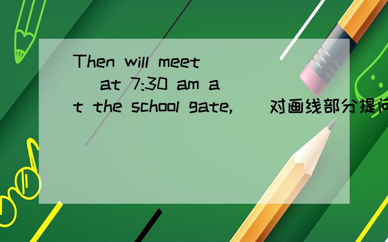 Then will meet (at 7:30 am at the school gate,)(对画线部分提问)