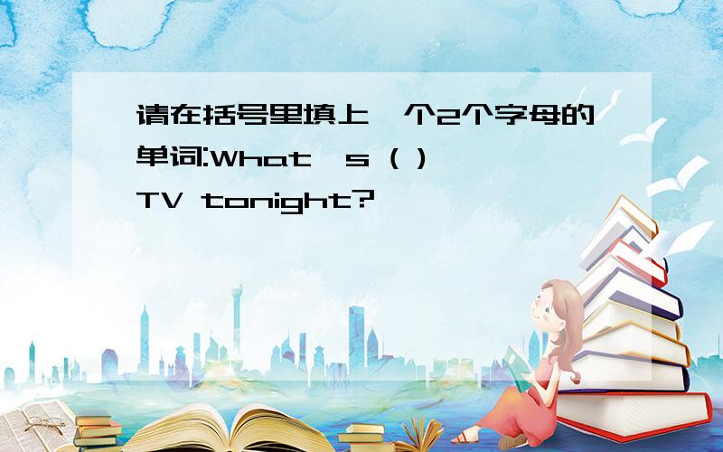 请在括号里填上一个2个字母的单词:What's ( ) TV tonight?