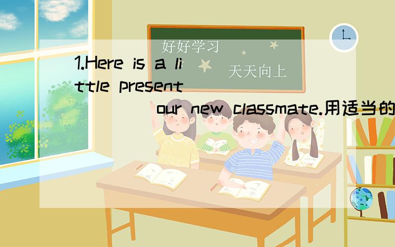 1.Here is a little present _____ our new classmate.用适当的介词或副词填空用适当的介词或副词填空 1.Here is a little present _____ our new classmate.2.The man is sitting ______ the fire.3.There is a shop ______the ______ the stree