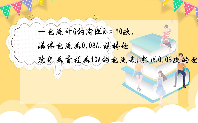 一电流计G的内阻R=10欧,满偏电流为0.02A.现将他改装为量程为10A的电流表,想用0.03欧的电阻作为分流...一电流计G的内阻R=10欧,满偏电流为0.02A.现将他改装为量程为10A的电流表,想用0.03欧的电阻作