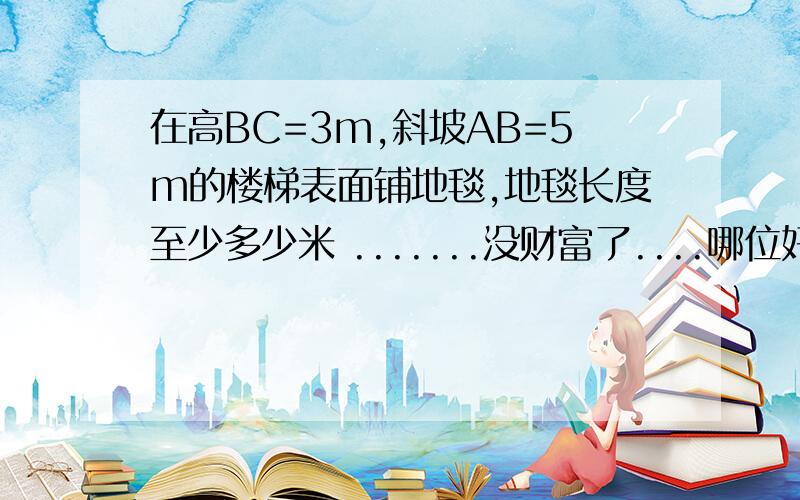 在高BC=3m,斜坡AB=5m的楼梯表面铺地毯,地毯长度至少多少米 .......没财富了....哪位好心的给回答下