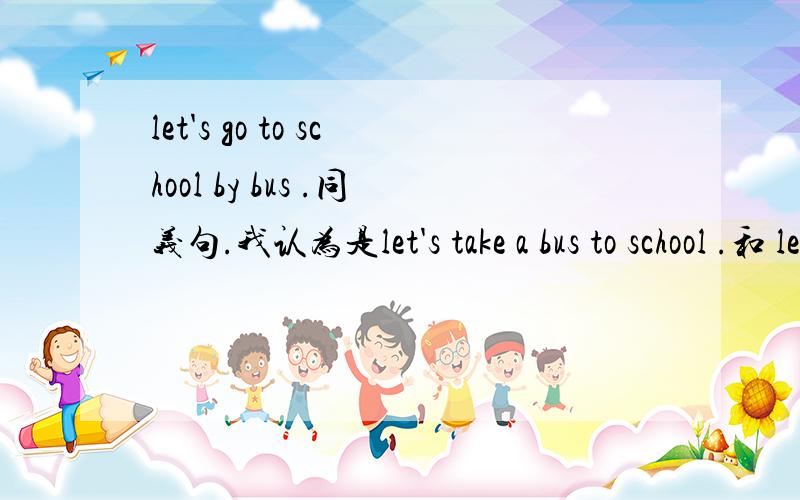 let's go to school by bus .同义句.我认为是let's take a bus to school .和 let's go to school in a bus .但是答案中第二个同义句中用的是on a bus .不理解.