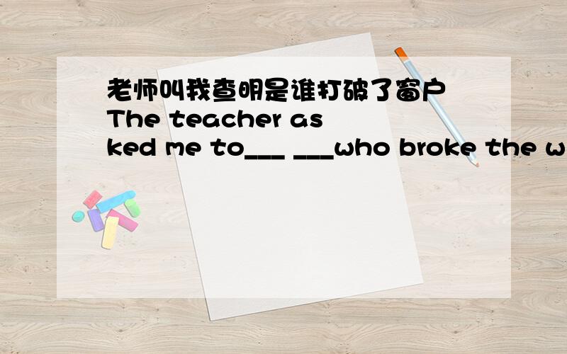 老师叫我查明是谁打破了窗户 The teacher asked me to___ ___who broke the window