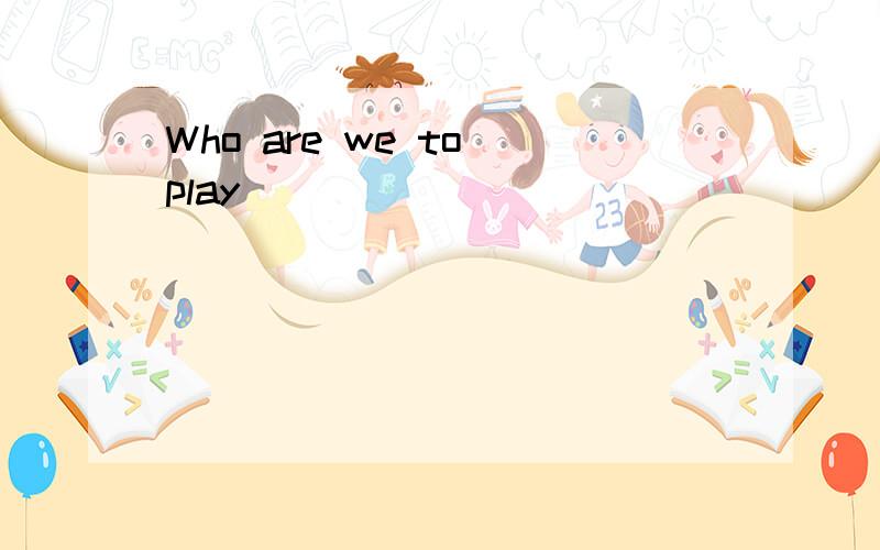 Who are we to play