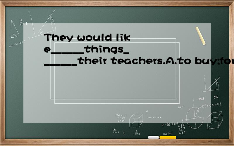 They would like______things_______their teachers.A.to buy;for B.buy;about C.buying;for