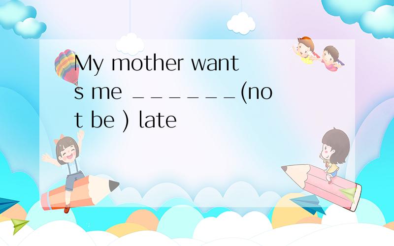 My mother wants me ______(not be ) late