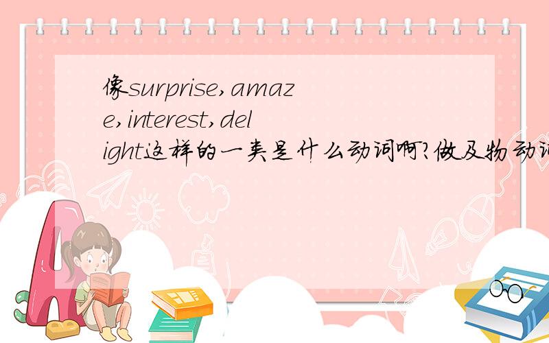 像surprise,amaze,interest,delight这样的一类是什么动词啊?做及物动词,它们的主语都是外物,因而都有使的意思,表示宾语对事物的反应,还可以变化为+ed,+ing的形容词,一个表示原来的宾语对外物的态