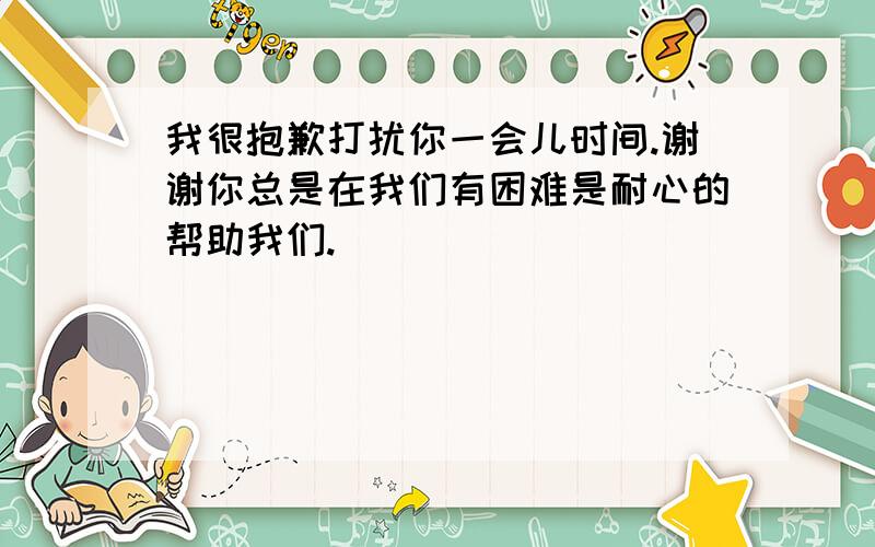 我很抱歉打扰你一会儿时间.谢谢你总是在我们有困难是耐心的帮助我们.