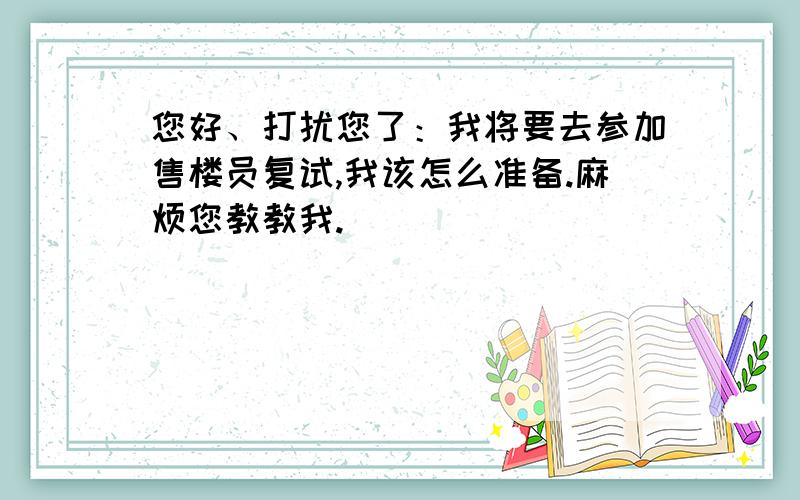 您好、打扰您了：我将要去参加售楼员复试,我该怎么准备.麻烦您教教我.