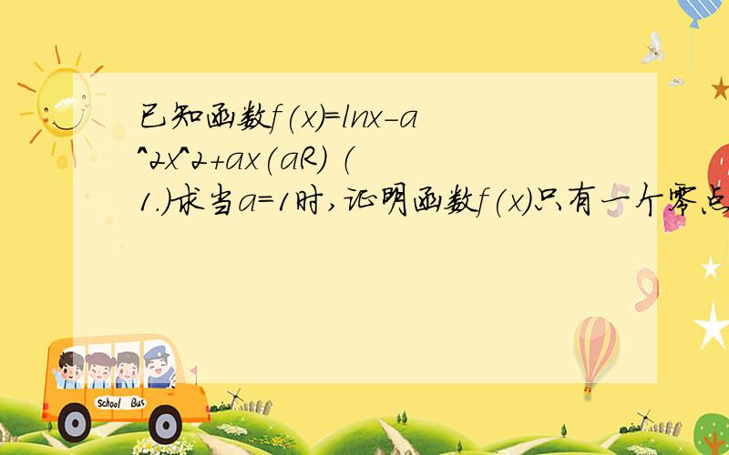 已知函数f(x)=lnx-a^2x^2+ax(aR) （1.）求当a=1时,证明函数f(x)只有一个零点（2.）若函数f（x)在(1,正无穷）上是减函数,求实数a的取值范围