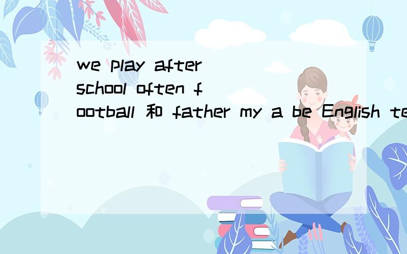we play after school often football 和 father my a be English teacher（自己家BE动词或者改边）求你们了,刚刚我发的帖子卡BUG了,再发一次