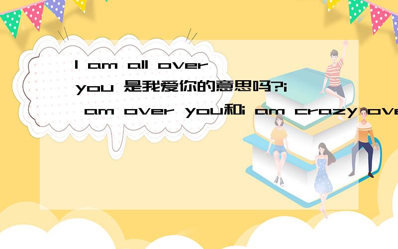 I am all over you 是我爱你的意思吗?i am over you和i am crazy over you呢?