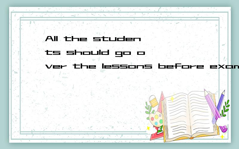 All the students should go over the lessons before exams.（改为一般疑______ all the students ______ over the lessons before exams?