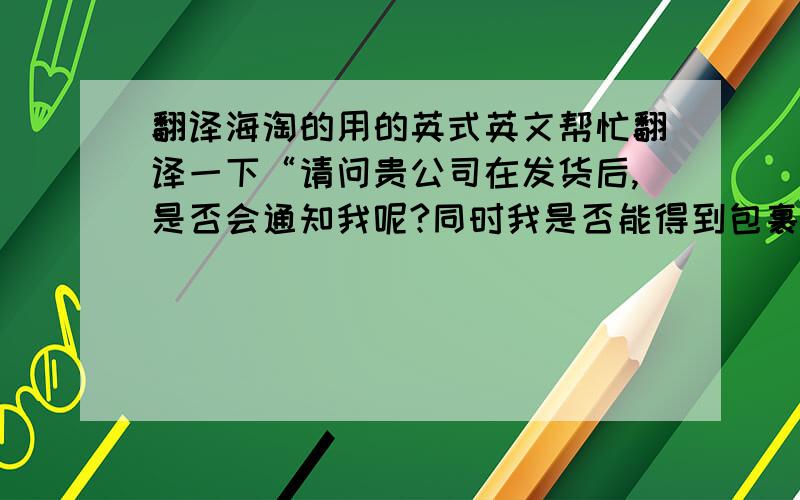 翻译海淘的用的英式英文帮忙翻译一下“请问贵公司在发货后,是否会通知我呢?同时我是否能得到包裹运单号用以跟踪我的包裹呢?”