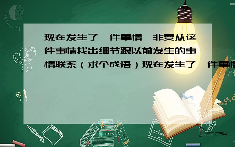 现在发生了一件事情,非要从这件事情找出细节跟以前发生的事情联系（求个成语）现在发生了一件事情,非要从这件事情找出某些细节跟以前发生的事情联系.我记得有个成语是形容这种情况