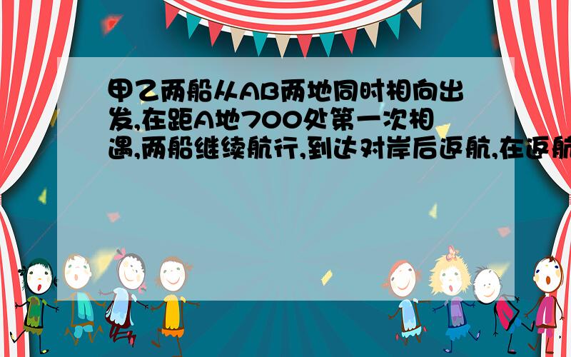 甲乙两船从AB两地同时相向出发,在距A地700处第一次相遇,两船继续航行,到达对岸后返航,在返航途中,距乙地400处,第二次相遇,求AB两地距离是多少?