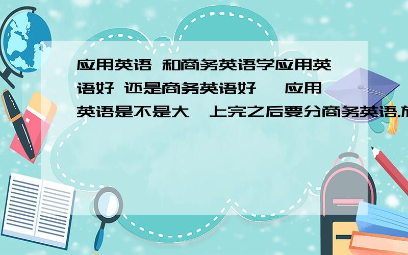 应用英语 和商务英语学应用英语好 还是商务英语好 ,应用英语是不是大一上完之后要分商务英语.旅游英语,科技英语?两个比起来哪个更高级点,应用英语要考什么证,要考BEC么?是不是只有商务