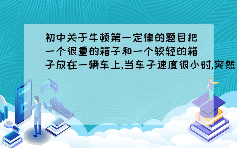 初中关于牛顿第一定律的题目把一个很重的箱子和一个较轻的箱子放在一辆车上,当车子速度很小时,突然刹车,两个箱子都没有滑动,当车子速度较快时,突然刹车,较轻的箱子滑动了,但重的箱子