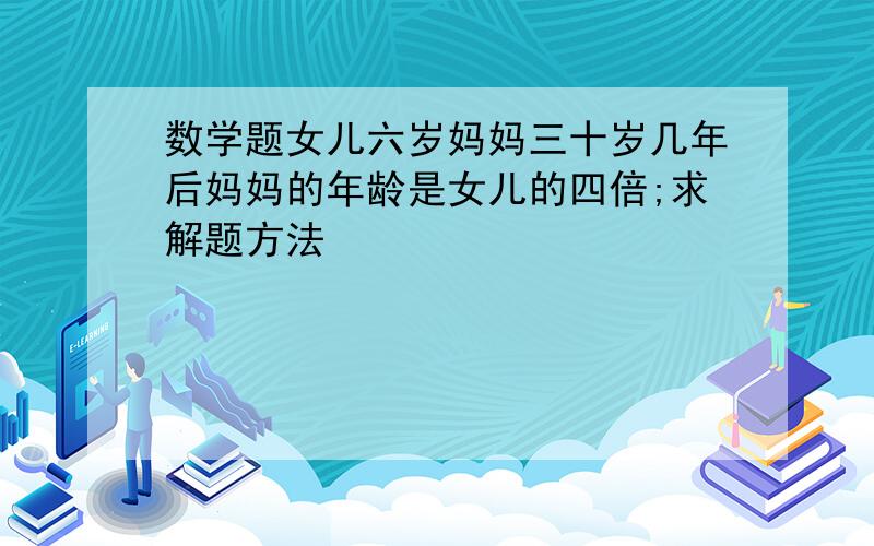 数学题女儿六岁妈妈三十岁几年后妈妈的年龄是女儿的四倍;求解题方法