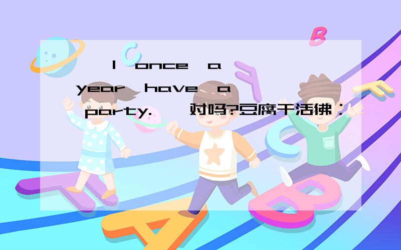 ''I  once  a  year  have  a  party.''对吗?豆腐干活佛；