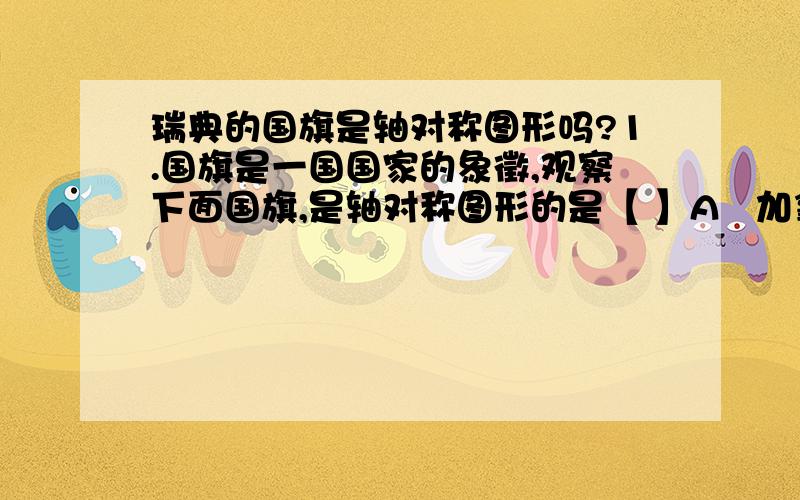 瑞典的国旗是轴对称图形吗?1.国旗是一国国家的象徵,观察下面国旗,是轴对称图形的是【 】A   加拿大、哥斯达黎加、乌拉圭 b   加拿大、瑞典、澳大利亚、c    加拿大、瑞典、瑞士d    乌拉圭