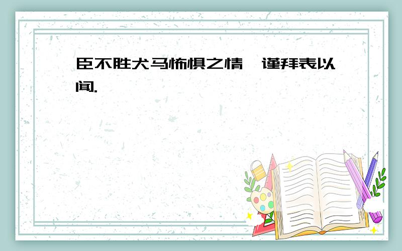 臣不胜犬马怖惧之情,谨拜表以闻.