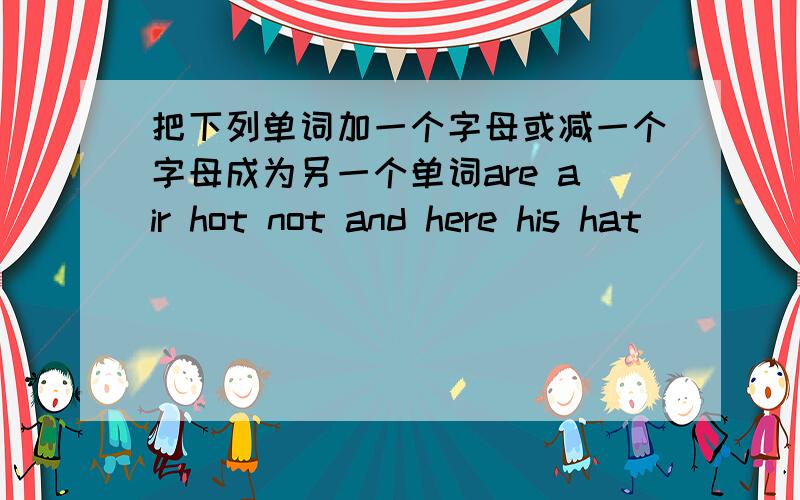 把下列单词加一个字母或减一个字母成为另一个单词are air hot not and here his hat