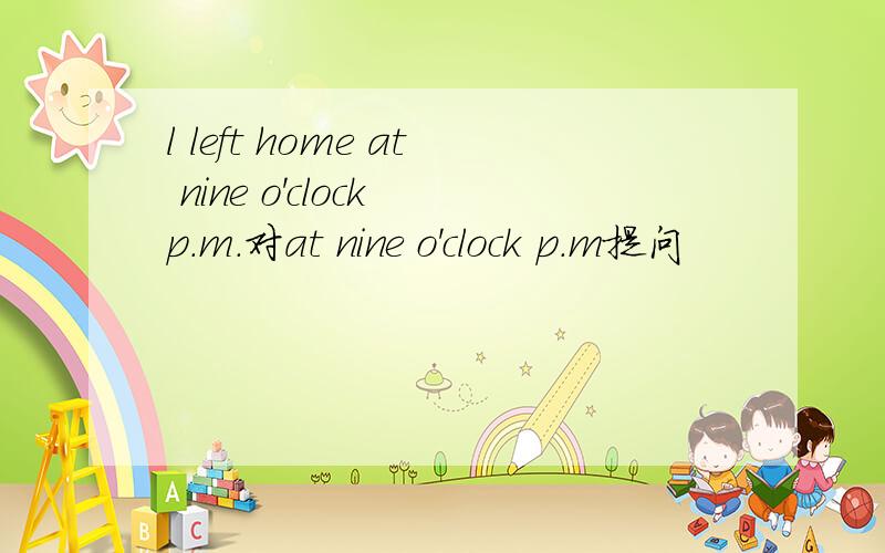 l left home at nine o'clock p.m.对at nine o'clock p.m提问