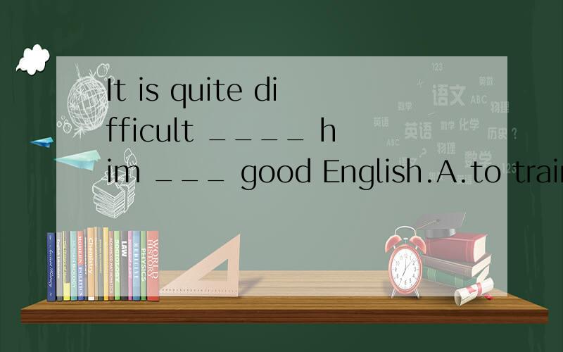 It is quite difficult ____ him ___ good English.A.to train to speak b.to train speaking c.training speaking d.train to speak