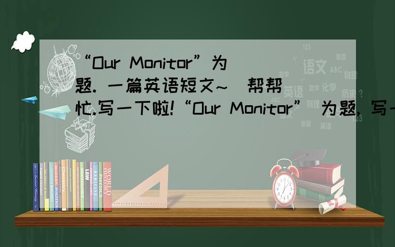 “Our Monitor”为题. 一篇英语短文~  帮帮忙.写一下啦!“Our Monitor” 为题, 写一段不少于50个单词的短文,谢谢拉.. 急需!  帮帮我啦.OK!