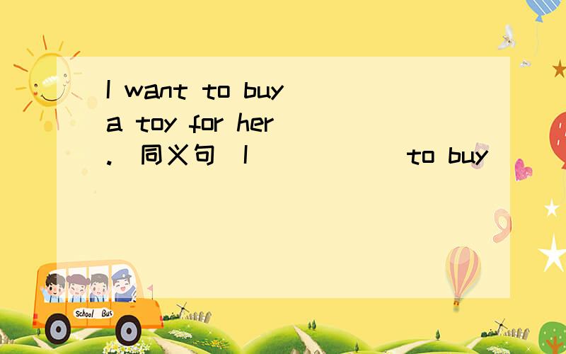 I want to buy a toy for her .(同义句)I （ ） （ ）to buy ( ) a toy