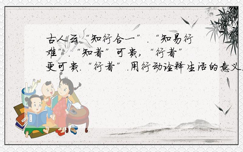 古人云“知行合一”.“知易行难”.“知者”可贵,“行者”更可贵.“行者”.用行动诠释生活的意义,用行动抒写生命的美丽.鲁迅以直面人生的呐喊唤起民众的觉醒,“我”以满腔的热情帮助