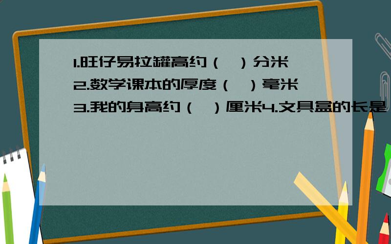 1.旺仔易拉罐高约（ ）分米2.数学课本的厚度（ ）毫米3.我的身高约（ ）厘米4.文具盒的长是（ ）分米（ ）厘米