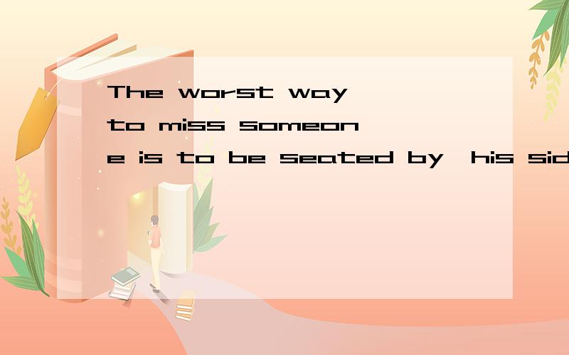 The worst way to miss someone is to be seated by  his side and know you will never have him..请问这句英文怎么翻译?不胜感激◎