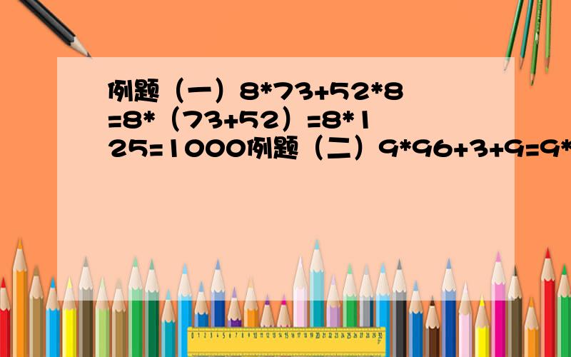 例题（一）8*73+52*8=8*（73+52）=8*125=1000例题（二）9*96+3+9=9*（96=3+1）=9*100=900女儿的作业,我搞不懂是怎样计算,为什么会这样计算?是什么原因,习题一.54*99+99+45 二.54+99*99+45三.100*89+89*11+89*89 四.100*