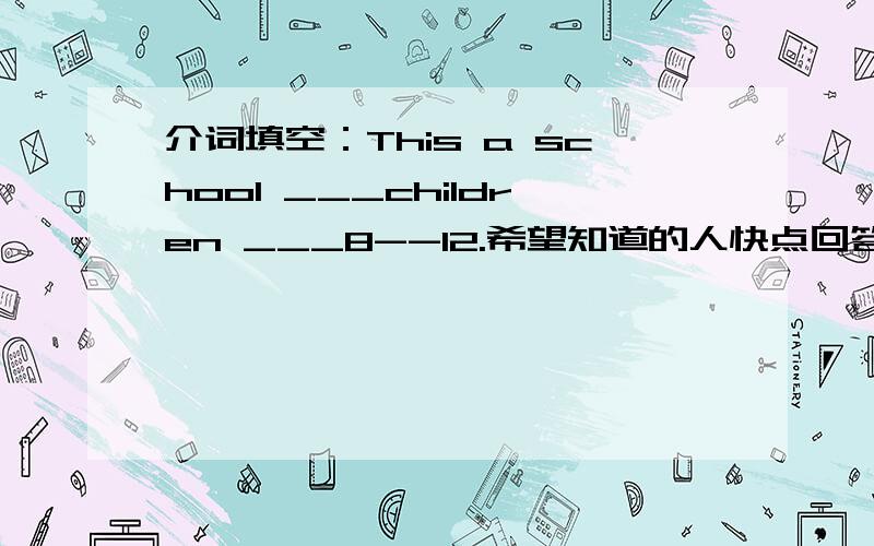 介词填空：This a school ___children ___8--12.希望知道的人快点回答!