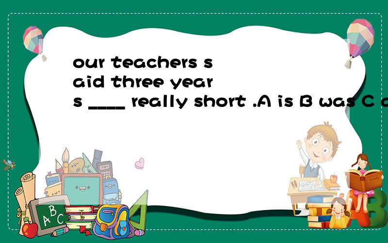 our teachers said three years ____ really short .A is B was C are C were